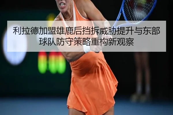 利拉德加盟雄鹿后挡拆威胁提升与东部球队防守策略重构新观察