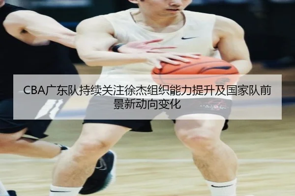 CBA广东队持续关注徐杰组织能力提升及国家队前景新动向变化
