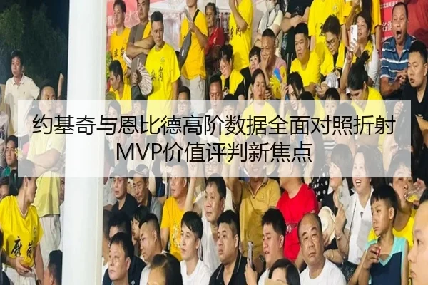 约基奇与恩比德高阶数据全面对照折射MVP价值评判新焦点